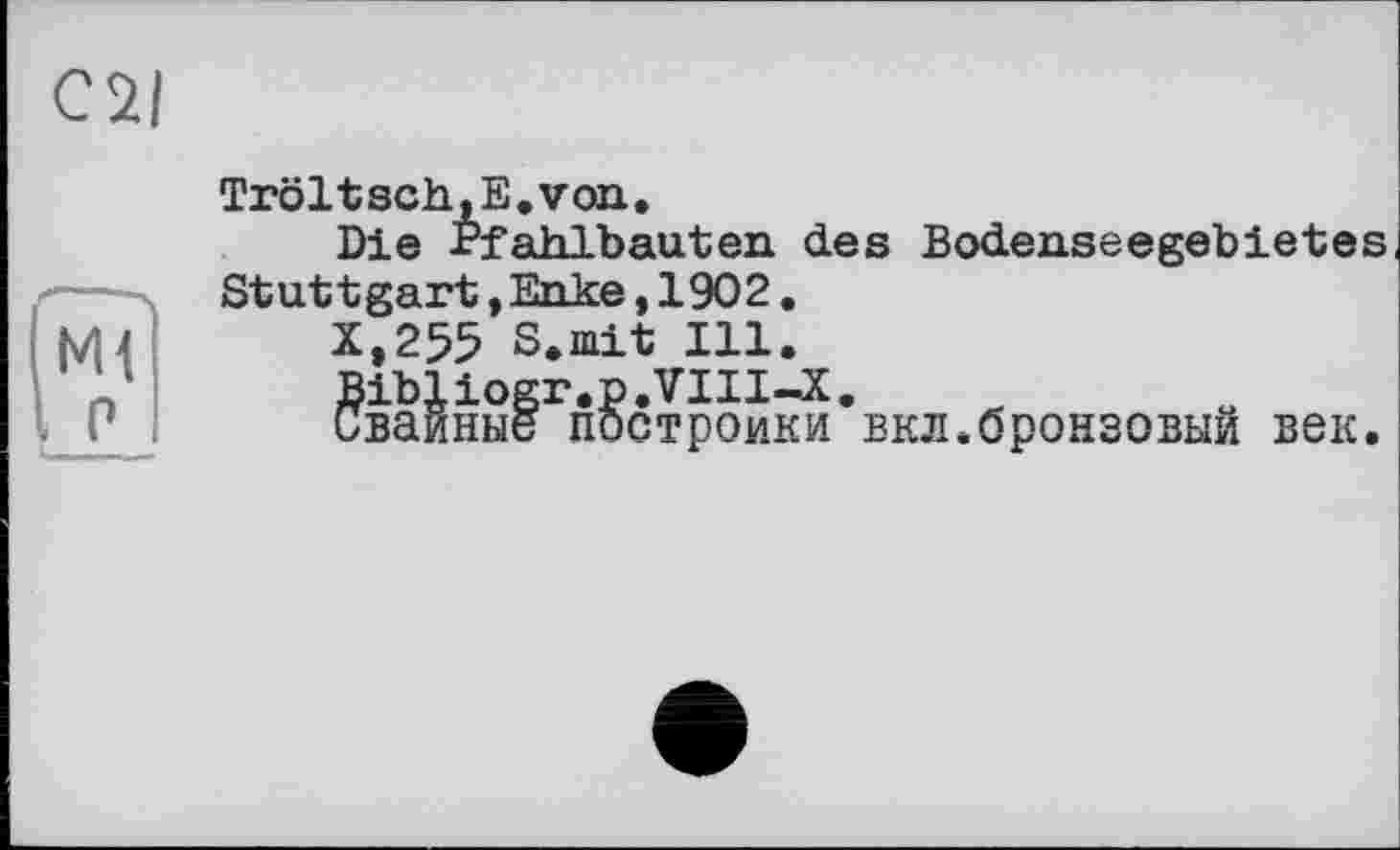 ﻿C7I
Tröltsch.E.von.
Die Pfahlbauten des Bodenseegebietes Stuttgart,Enke,1902.
X,255 S.mit Ill.
Bibliogr.p.VIII-X.
Свайные постройки вкл.бронзовый век.